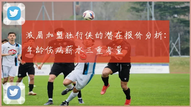 浓眉加盟独行侠的潜在报价分析：年龄伤病薪水三重考量