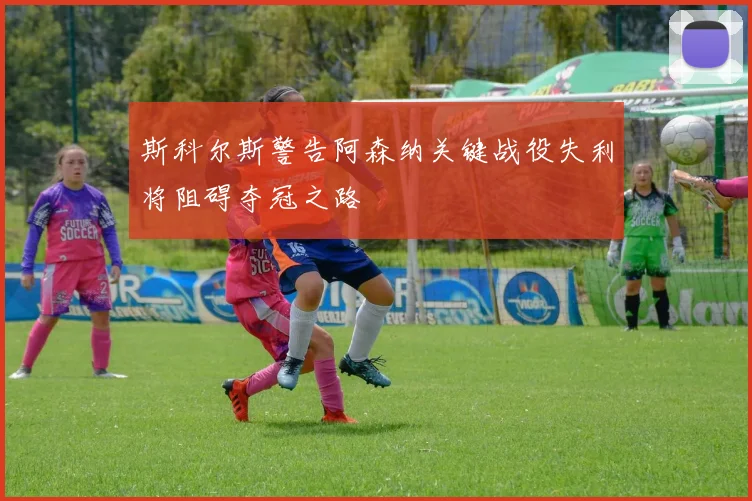 斯科尔斯警告阿森纳关键战役失利将阻碍夺冠之路