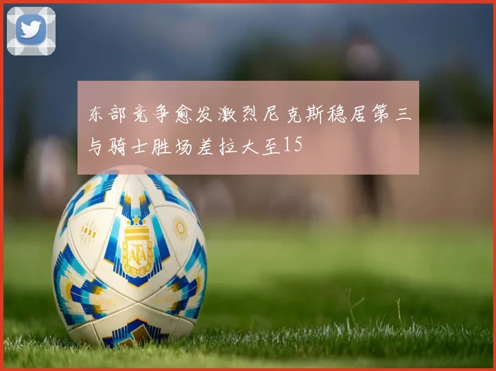 东部竞争愈发激烈尼克斯稳居第三与骑士胜场差拉大至15