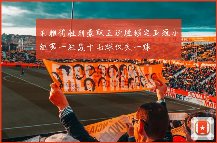 利雅得胜利豪取五连胜锁定亚冠小组第一狂轰十七球仅失一球