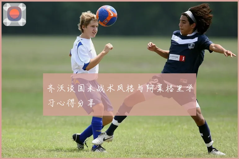 齐沃谈国米战术风格与阿莱格里学习心得分享