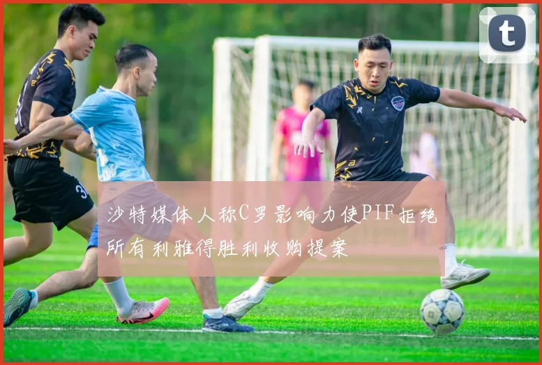 沙特媒体人称C罗影响力使PIF拒绝所有利雅得胜利收购提案
