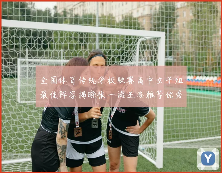 全国体育传统学校联赛高中女子组最佳阵容揭晓张一诺王洛雅等优秀选手入选