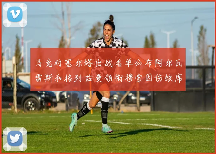 马竞对塞尔塔出战名单公布阿尔瓦雷斯和格列兹曼领衔穆索因伤缺席