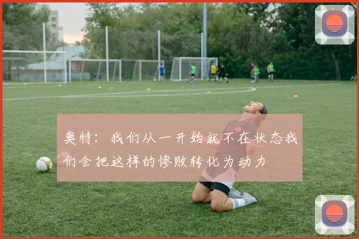 奥特：我们从一开始就不在状态我们会把这样的惨败转化为动力