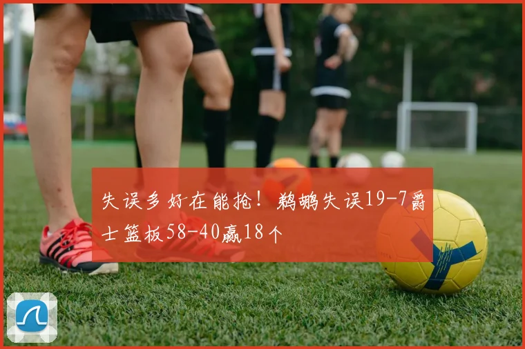 失误多好在能抢！鹈鹕失误19-7爵士篮板58-40赢18个