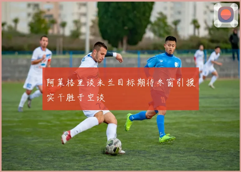 阿莱格里谈米兰目标期待冬窗引援实干胜于空谈
