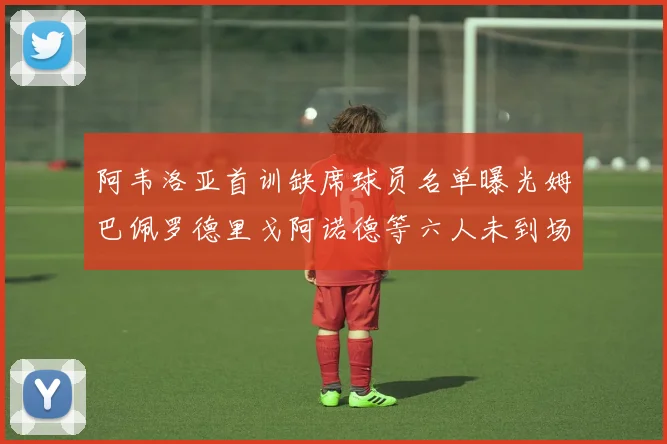 阿韦洛亚首训缺席球员名单曝光姆巴佩罗德里戈阿诺德等六人未到场