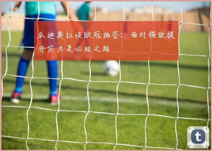 瓜迪奥拉谈欧冠抽签：面对强敌提升实力是必经之路