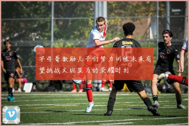 字母哥激励儿子们努力训练未来有望挑战文班亚马的荣耀时刻