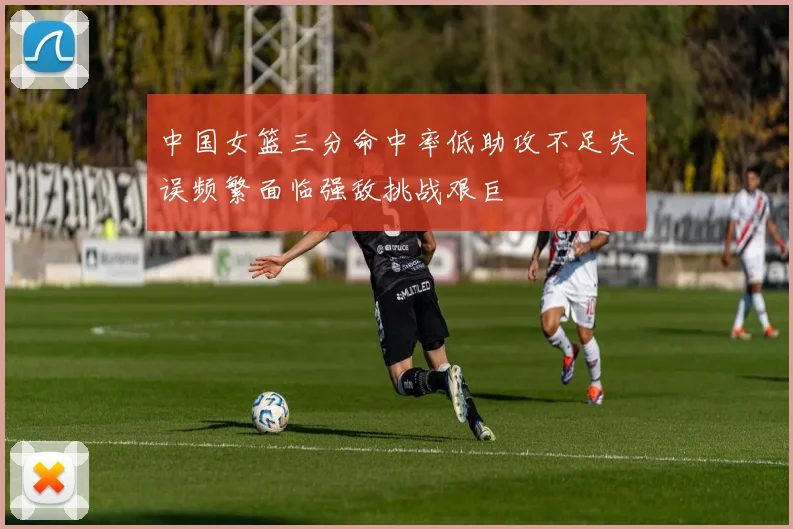中国女篮三分命中率低助攻不足失误频繁面临强敌挑战艰巨