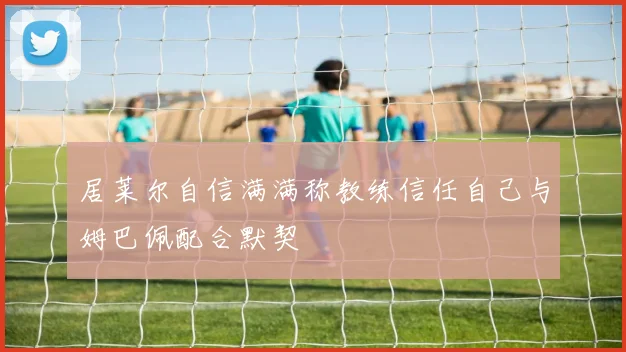 居莱尔自信满满称教练信任自己与姆巴佩配合默契