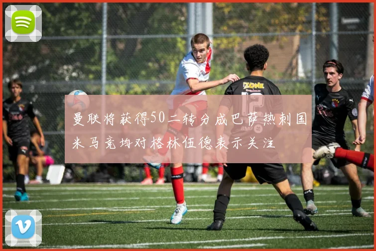 曼联将获得50二转分成巴萨热刺国米马竞均对格林伍德表示关注