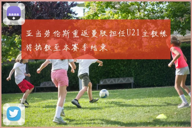 亚当劳伦斯重返曼联担任U21主教练将执教至本赛季结束