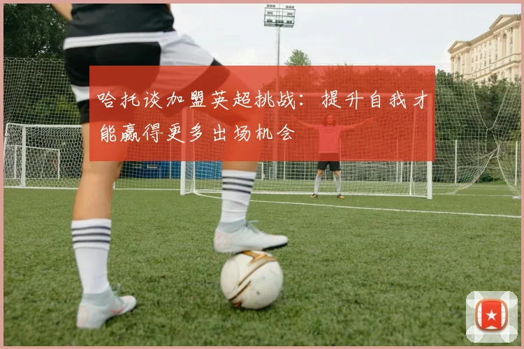 哈托谈加盟英超挑战：提升自我才能赢得更多出场机会