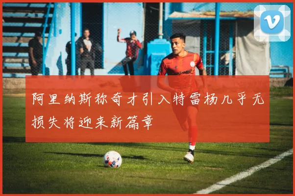 阿里纳斯称奇才引入特雷杨几乎无损失将迎来新篇章