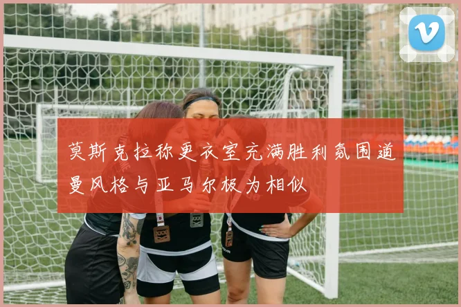 莫斯克拉称更衣室充满胜利氛围道曼风格与亚马尔极为相似