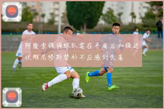 阿隆索强调球队需在平局后加强进攻维尼修斯替补不应感到失落