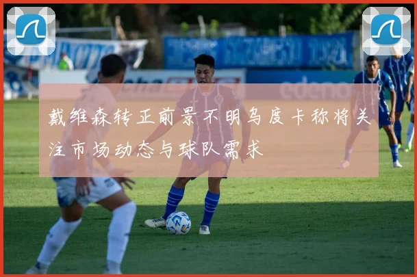 戴维森转正前景不明乌度卡称将关注市场动态与球队需求