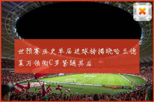 世预赛历史单届进球榜揭晓哈兰德莱万领衔C罗紧随其后