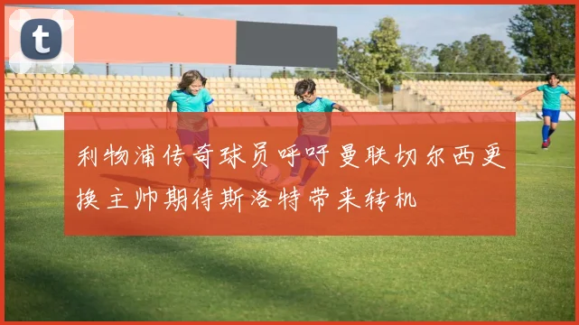 利物浦传奇球员呼吁曼联切尔西更换主帅期待斯洛特带来转机
