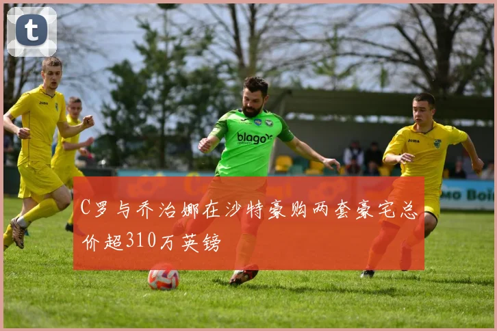 C罗与乔治娜在沙特豪购两套豪宅总价超310万英镑