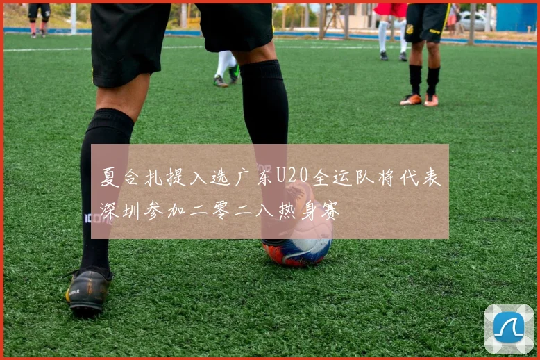 夏合扎提入选广东U20全运队将代表深圳参加二零二八热身赛
