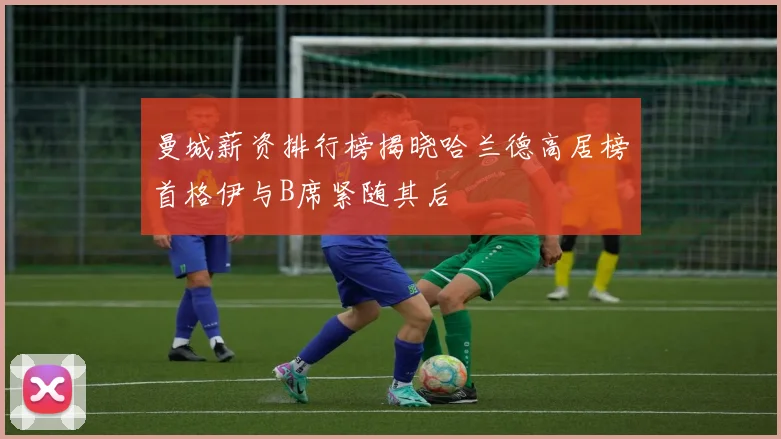 曼城薪资排行榜揭晓哈兰德高居榜首格伊与B席紧随其后