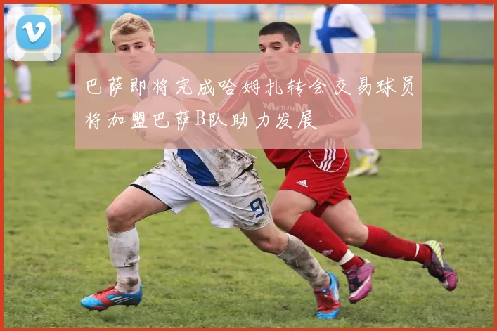 巴萨即将完成哈姆扎转会交易球员将加盟巴萨B队助力发展