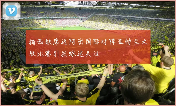 梅西缺席迈阿密国际对阵亚特兰大联比赛引发球迷关注