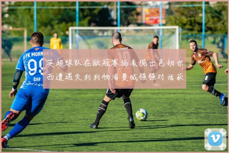 英超球队在欧冠赛场表现出色切尔西遭遇失利利物浦曼城强强对话获胜
