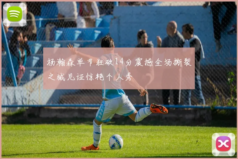 杨瀚森单节狂砍14分震撼全场撕裂之城见证惊艳个人秀