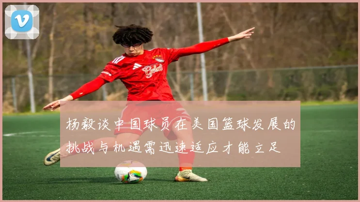 杨毅谈中国球员在美国篮球发展的挑战与机遇需迅速适应才能立足
