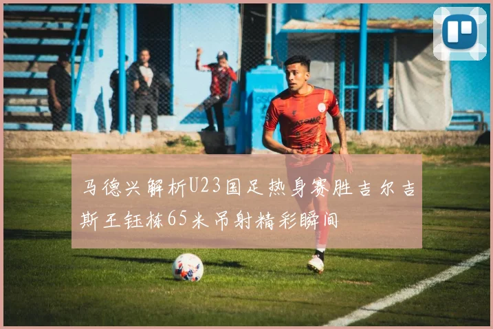 马德兴解析U23国足热身赛胜吉尔吉斯王钰栋65米吊射精彩瞬间