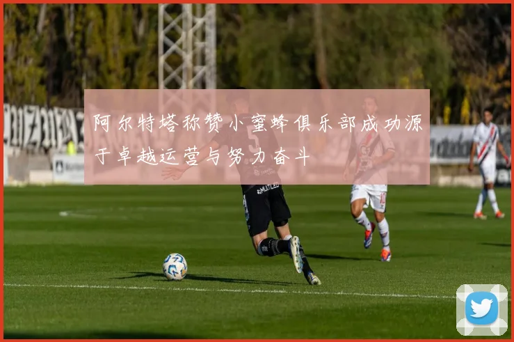阿尔特塔称赞小蜜蜂俱乐部成功源于卓越运营与努力奋斗