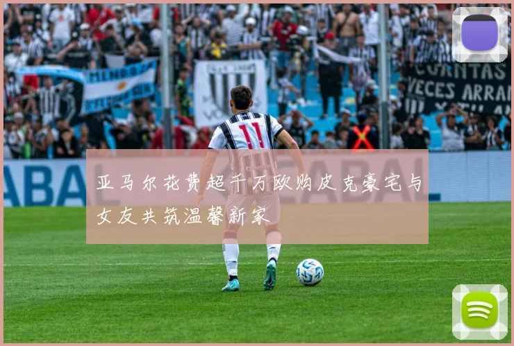 亚马尔花费超千万欧购皮克豪宅与女友共筑温馨新家