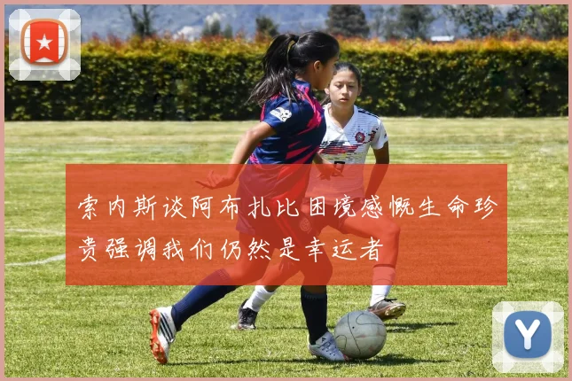 索内斯谈阿布扎比困境感慨生命珍贵强调我们仍然是幸运者