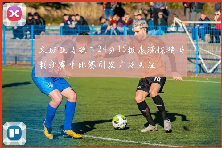 文班亚马砍下24分15板表现惊艳马刺新赛季比赛引发广泛关注