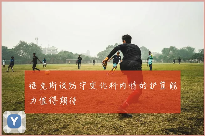 福克斯谈防守变化科内特的护筐能力值得期待