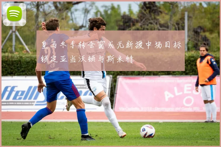 皇马冬季转会窗或无新援中场目标锁定亚当沃顿与斯米特
