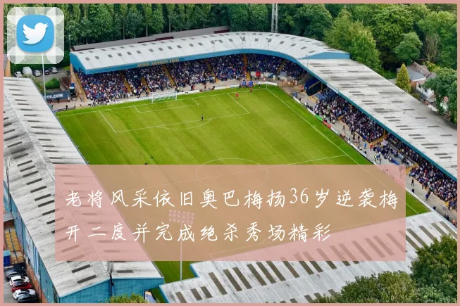 老将风采依旧奥巴梅扬36岁逆袭梅开二度并完成绝杀秀场精彩