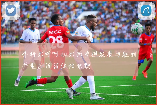 乔科尔呼吁切尔西重视发展与胜利并重应该留住帕尔默