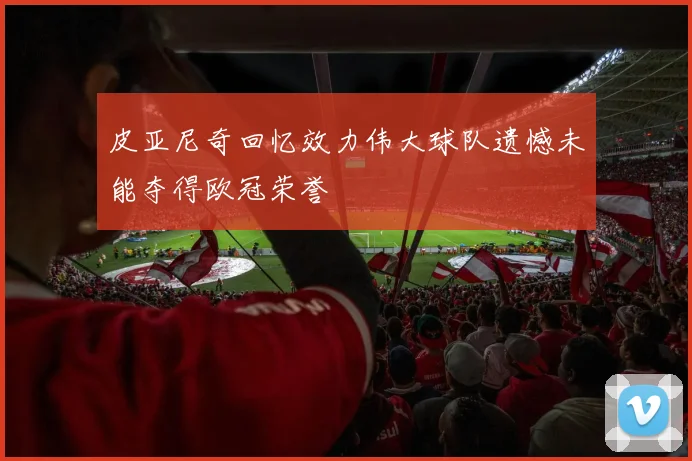 皮亚尼奇回忆效力伟大球队遗憾未能夺得欧冠荣誉