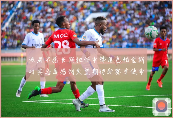 浓眉不愿长期担任中锋角色帕金斯对其态度感到失望期待新赛季使命感