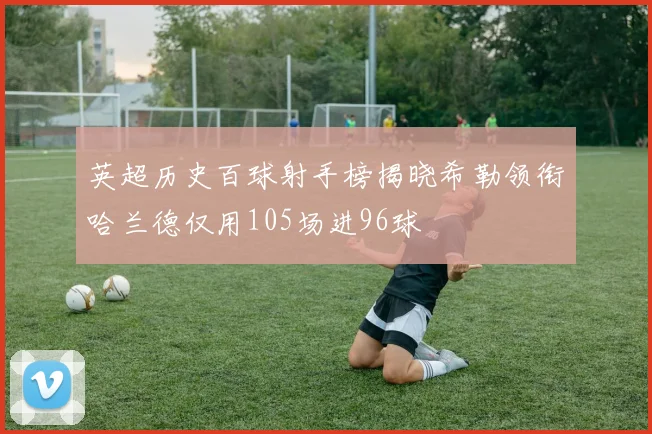 英超历史百球射手榜揭晓希勒领衔哈兰德仅用105场进96球