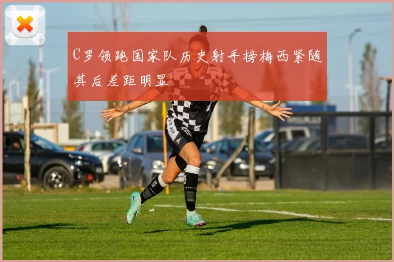 C罗领跑国家队历史射手榜梅西紧随其后差距明显
