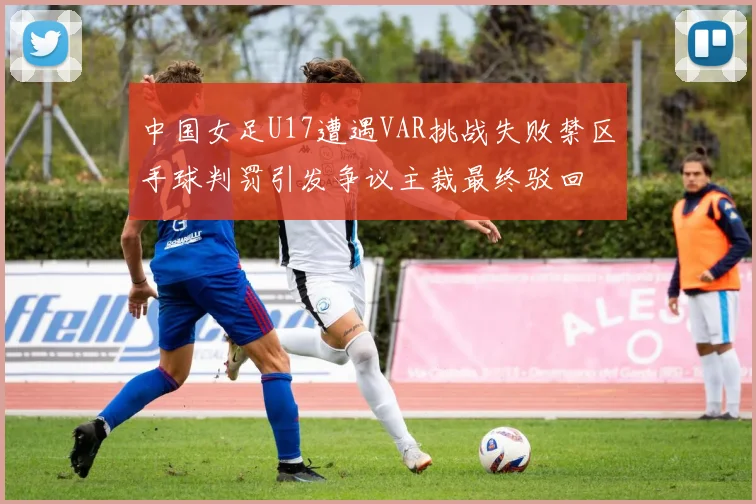 中国女足U17遭遇VAR挑战失败禁区手球判罚引发争议主裁最终驳回