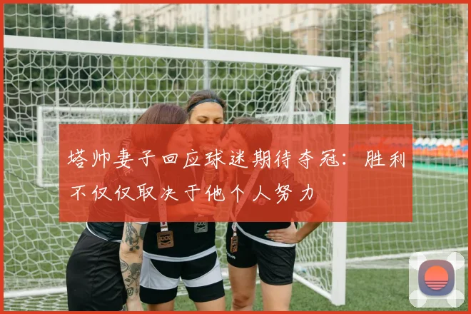 塔帅妻子回应球迷期待夺冠：胜利不仅仅取决于他个人努力