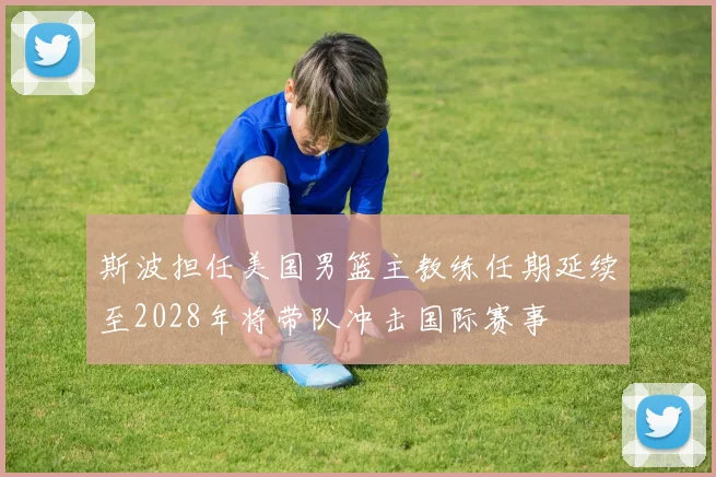 斯波担任美国男篮主教练任期延续至2028年将带队冲击国际赛事